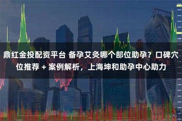 鼎红金投配资平台 备孕艾灸哪个部位助孕?口碑穴位推荐 + 案例解析,上海坤和助孕中心助力