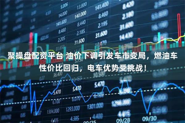 聚操盘配资平台 油价下调引发车市变局，燃油车性价比回归，电车优势受挑战！