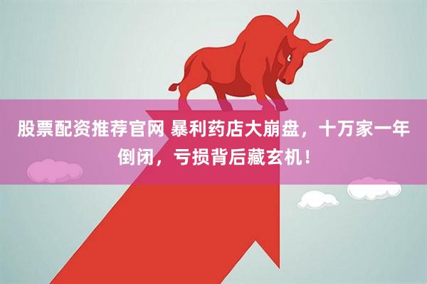 股票配资推荐官网 暴利药店大崩盘，十万家一年倒闭，亏损背后藏玄机！