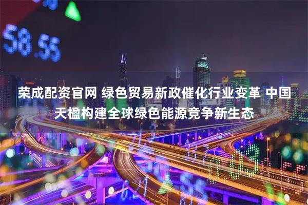 荣成配资官网 绿色贸易新政催化行业变革 中国天楹构建全球绿色能源竞争新生态