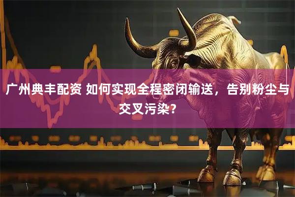 广州典丰配资 如何实现全程密闭输送，告别粉尘与交叉污染？