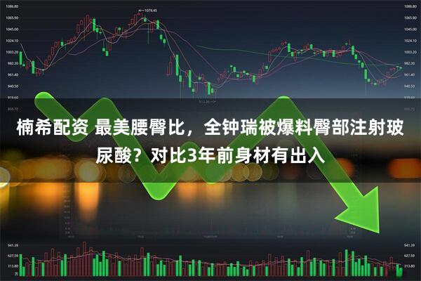 楠希配资 最美腰臀比,全钟瑞被爆料臀部注射玻尿酸?对比3年前身材有出入