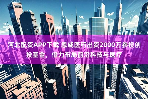 河北配资APP下载 恩威医药出资2000万参投创投基金，借力布局前沿科技与医疗