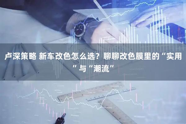 卢深策略 新车改色怎么选?聊聊改色膜里的“实用”与“潮流”