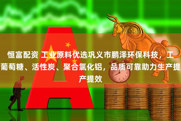 恒富配资 工业原料优选巩义市鹏泽环保科技,工业葡萄糖、活性炭、聚合氯化铝,品质可靠助力生产提效