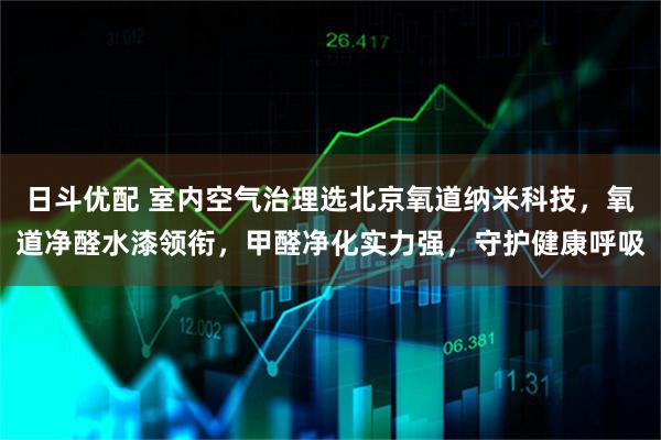日斗优配 室内空气治理选北京氧道纳米科技，氧道净醛水漆领衔，甲醛净化实力强，守护健康呼吸