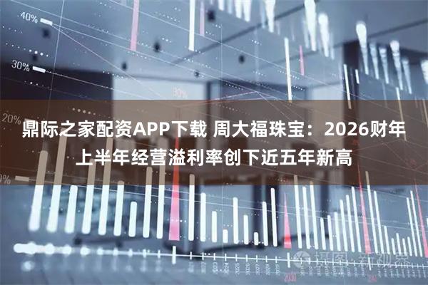 鼎际之家配资APP下载 周大福珠宝：2026财年上半年经营溢利率创下近五年新高