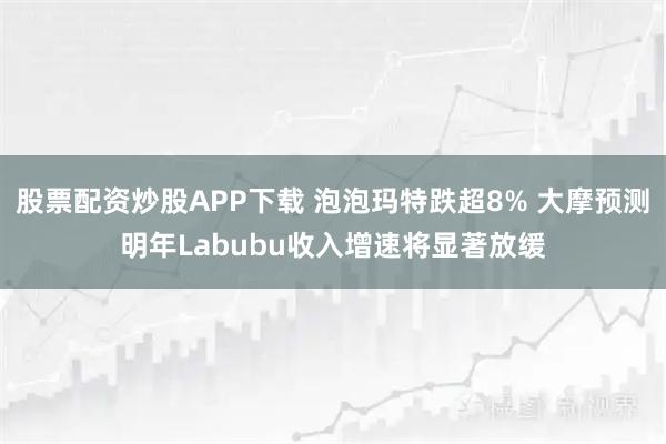 股票配资炒股APP下载 泡泡玛特跌超8% 大摩预测明年Labubu收入增速将显著放缓