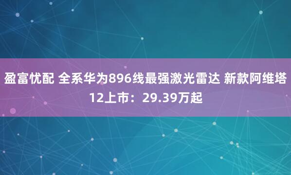 盈富忧配 全系华为896线最强激光雷达 新款阿维塔12上市：29.39万起
