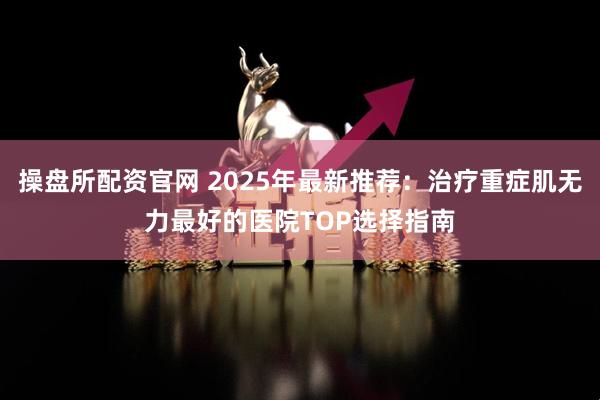 操盘所配资官网 2025年最新推荐：治疗重症肌无力最好的医院TOP选择指南