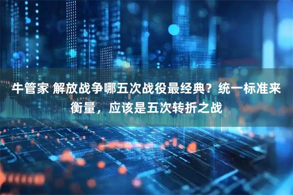 牛管家 解放战争哪五次战役最经典？统一标准来衡量，应该是五次转折之战