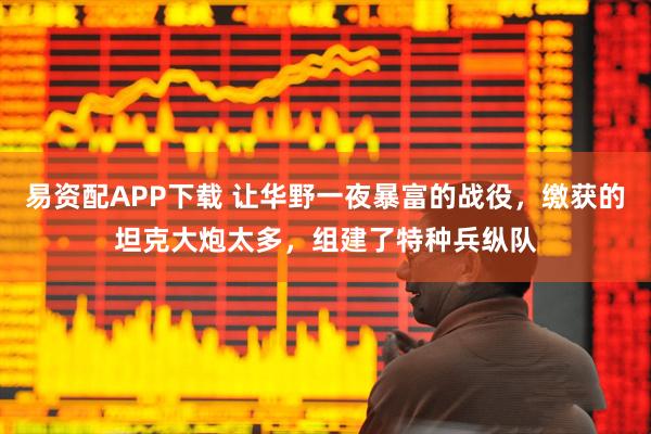 易资配APP下载 让华野一夜暴富的战役，缴获的坦克大炮太多，组建了特种兵纵队
