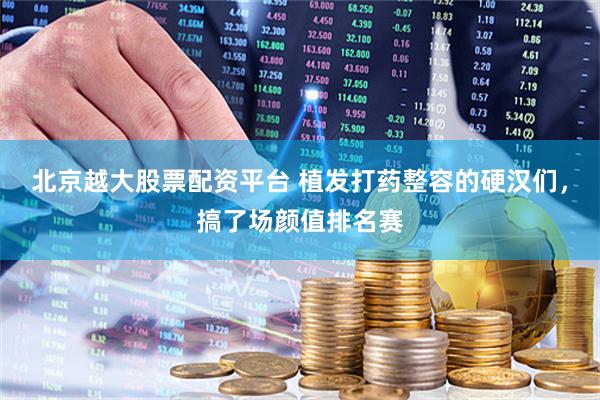 北京越大股票配资平台 植发打药整容的硬汉们，搞了场颜值排名赛