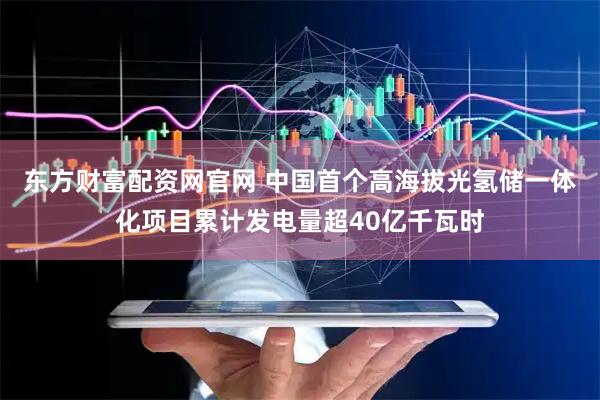 东方财富配资网官网 中国首个高海拔光氢储一体化项目累计发电量超40亿千瓦时