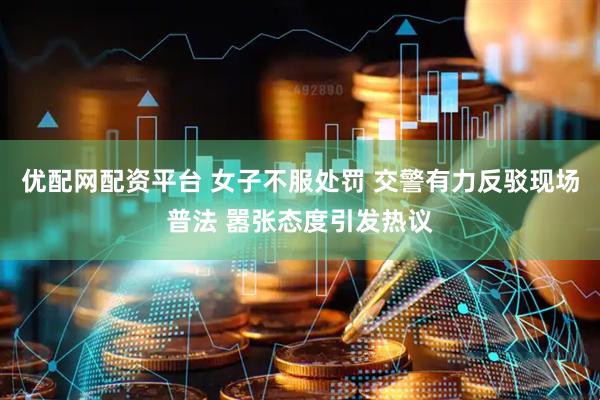 优配网配资平台 女子不服处罚 交警有力反驳现场普法 嚣张态度引发热议