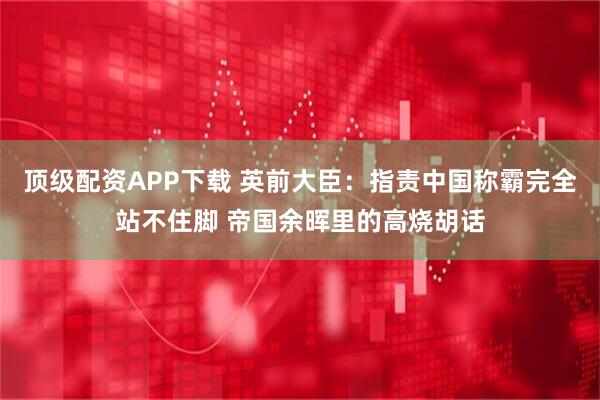 顶级配资APP下载 英前大臣：指责中国称霸完全站不住脚 帝国余晖里的高烧胡话