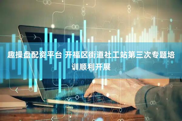 趣操盘配资平台 开福区街道社工站第三次专题培训顺利开展