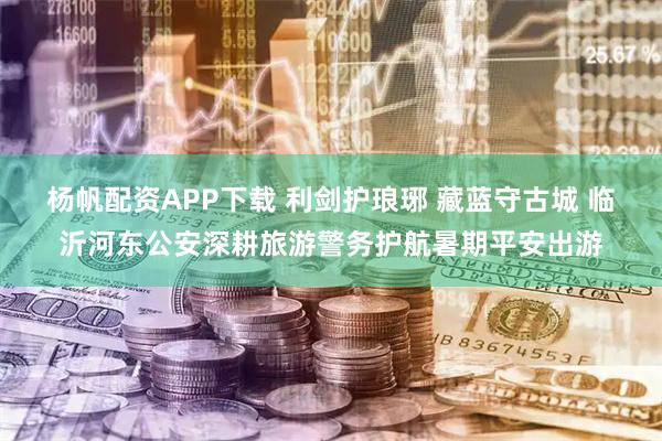 杨帆配资APP下载 利剑护琅琊 藏蓝守古城 临沂河东公安深耕旅游警务护航暑期平安出游