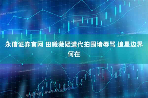 永信证券官网 田曦薇疑遭代拍围堵辱骂 追星边界何在