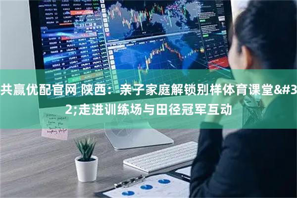 共赢优配官网 陕西：亲子家庭解锁别样体育课堂 走进训练场与田径冠军互动