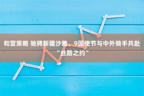 和营策略 驰骋新疆沙雅，9国使节与中外骑手共赴“丝路之约”